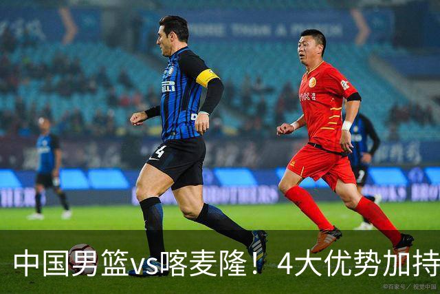 中国男篮vs喀麦隆！4大优势加持，对方有2名NBA球员，但水平一般