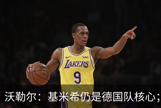 沃勒尔：基米希仍是德国队核心；外界对纳帅的部分批评并不公平