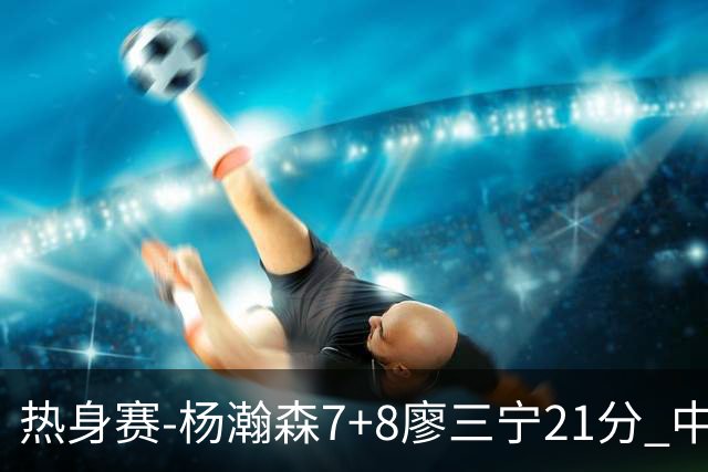 热身赛-杨瀚森7+8廖三宁21分 中国男篮力擒荷兰