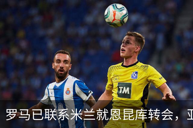 罗马已联系米兰就恩昆库转会，亚特兰大主帅强烈要求签下他