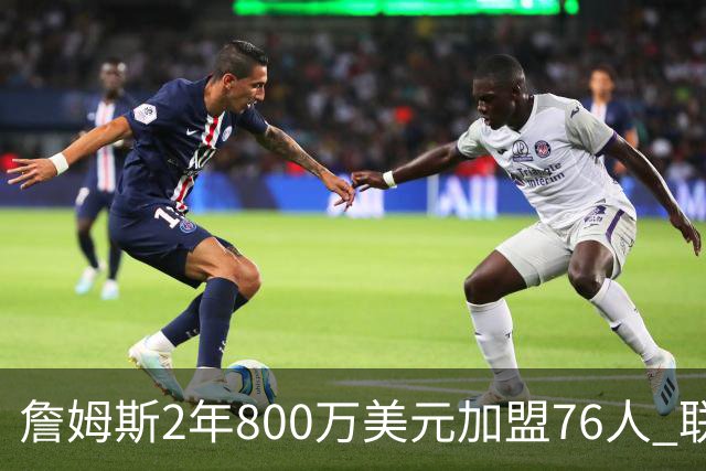 詹姆斯2年800万美元加盟76人 联手大帝+马克西+布朗