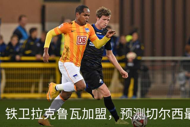 铁卫拉克鲁瓦加盟，预测切尔西最强首发阵容，全方位解析球队实力