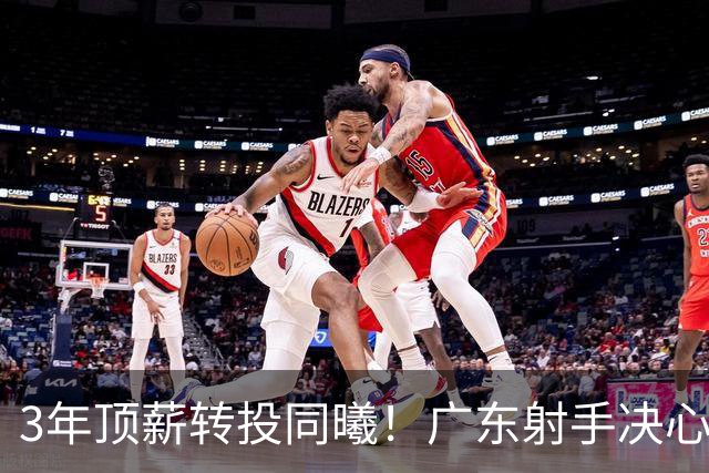 3年顶薪转投同曦！广东射手决心离开，开启新征程！