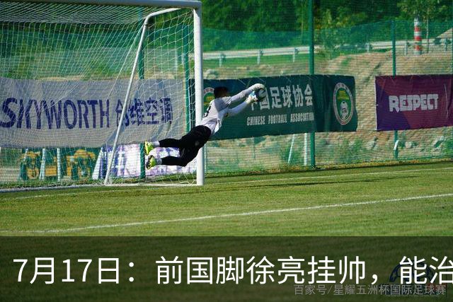7月17日：前国脚徐亮挂帅，能治住被捧杀的中国足球小将么？