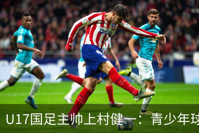 U17国足主帅上村健一：青少年球员培养需要五环并重